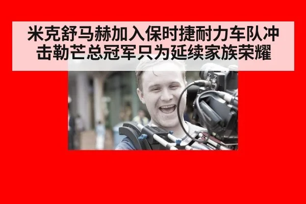 米克舒马赫加入保时捷耐力车队冲击勒芒总冠军只为延续家族荣耀